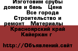  Изготовим срубы домов и бань › Цена ­ 1 000 - Все города Строительство и ремонт » Материалы   . Красноярский край,Кайеркан г.